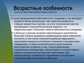 Возрастные особенности
источник: http://www.narkotiki.ru/expert_5295.html
6) сроки формирования абстинентного синдрома у лиц молодого
возраста более длительные, чем сроки его развития в
старших возрастных группах, но в его клинической картине
преобладают психопатологические явления, что
свидетельствует о большей тяжести абстинентного синдрома;
7) у больных с ранним началом наркотизации в значительно
большей степени выражены выявляющиеся рано изменения
личности, в том числе психопатоподобные нарушения с
признаками морально-этического снижения и асоциальным
поведением, а также интеллектуально-мнестические
расстройства (особенно у лиц, злоупотребляющих
седативными препаратами, ингалянтами) и соответственно
медико-социальные последствия наркомании. Все
перечисленные особенности наркомании способствуют
снижению работоспособности больных.
 
