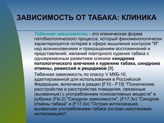 ЗАВИСИМОСТЬ ОТ ТАБАКА: КЛИНИКА
Табачная зависимость - это клиническая форма
патобиологического процесса, который феноменологически
характеризуется потерей в сфере мышления контроля "Я"
над возникновением и прекращением воспоминаний и
представлений, желаний повторного курения табака с
одновременным развитием клиники синдрома
патологического влечения к курению табака, синдрома
отмены, ремиссий и рецидивов [9].
Табачная зависимость по классу V МКБ-10,
адаптированной для использования в Российской
Федерации, включена в раздел [F10 - F19] "Психические
расстройства и расстройства поведения, связанные
(вызванные) с употреблением психоактивных веществ" в
рубрике (Flx.2) "Синдром зависимости", (F17.3x) "Синдром
отмены табака" и (F17.0x) "Острая интоксикация,
вызванная употреблением табака (острая никотиновая
интоксикация)".
 