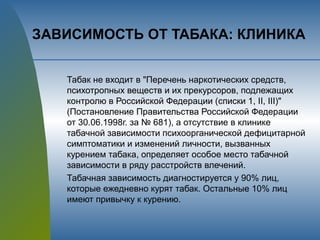 ЗАВИСИМОСТЬ ОТ ТАБАКА: КЛИНИКА
Табак не входит в "Перечень наркотических средств,
психотропных веществ и их прекурсоров, подлежащих
контролю в Российской Федерации (списки 1, II, III)"
(Постановление Правительства Российской Федерации
от 30.06.1998г. за № 681), а отсутствие в клинике
табачной зависимости психоорганической дефицитарной
симптоматики и изменений личности, вызванных
курением табака, определяет особое место табачной
зависимости в ряду расстройств влечений.
Табачная зависимость диагностируется у 90% лиц,
которые ежедневно курят табак. Остальные 10% лиц
имеют привычку к курению.
 