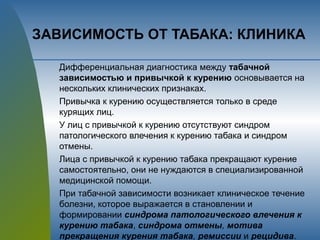 ЗАВИСИМОСТЬ ОТ ТАБАКА: КЛИНИКА
Дифференциальная диагностика между табачной
зависимостью и привычкой к курению основывается на
нескольких клинических признаках.
Привычка к курению осуществляется только в среде
курящих лиц.
У лиц с привычкой к курению отсутствуют синдром
патологического влечения к курению табака и синдром
отмены.
Лица с привычкой к курению табака прекращают курение
самостоятельно, они не нуждаются в специализированной
медицинской помощи.
При табачной зависимости возникает клиническое течение
болезни, которое выражается в становлении и
формировании синдрома патологического влечения к
курению табака, синдрома отмены, мотива
прекращения курения табака, ремиссии и рецидива.
 