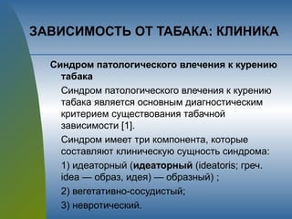 ЗАВИСИМОСТЬ ОТ ТАБАКА: КЛИНИКА
Синдром патологического влечения к курению
табака
Синдром патологического влечения к курению
табака является основным диагностическим
критерием существования табачной
зависимости [1].
Синдром имеет три компонента, которые
составляют клиническую сущность синдрома:
1) идеаторный (идеаторный (ideatoris; греч.
idea — образ, идея) — образный) ;
2) вегетативно-сосудистый;
3) невротический.
 