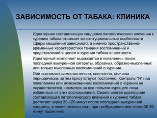 ЗАВИСИМОСТЬ ОТ ТАБАКА: КЛИНИКА
Идеаторная составляющая синдрома патологического влечения к
курению табака отражает конституциональные особенности
сферы мышления зависимого, а именно пространственно-
временные характеристики течения воспоминаний и
представлений в целом и курения табака в частности.
Идеаторный компонент выражается в появлении, после
последней выкуренной сигареты, образных, образно-мысленных
или только мысленных воспоминаний о курении.
Они возникают самостоятельно, спонтанно, сначала
периодически, затем присутствуют постоянно. Контроль "Я" над
появлением или исчезновением воспоминаний о курении не
осуществляется, несмотря на все попытки курящего лица
избавиться от этих воспоминаний. Своего апогея идеаторная
составляющая патологического влечения к курению табака
достигает через 30-120 минут после последней выкуренной
сигареты, а после ночного сна - при пробуждении или через 30-60
минут после него.
 