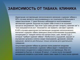 ЗАВИСИМОСТЬ ОТ ТАБАКА: КЛИНИКА
Идеаторная составляющая патологического влечения к курению табака в
60% случаев является неосознаваемым и не локализуется больными в
сфере мышления. У таких больных наблюдается неосознаваемый
автоматизм курения. Больные не отдают себе отчета и не осознают
процесса закуривания. При этом "рука сама достает сигарету, зажигает ее" и
"она оказывается во рту". Осознается, как правило, сам факт курения.
В 40% случаев идеаторная составляющая синдрома патологического
влечения к курению табака замещена сенестопатическими ощущениями,
исходящими от "каждой клетки или органа (язык, шея, легкие и др.)",
которые "требуют курения табака". Необычность ощущений, идущих от
внутренних органов и клеток в виде покалываний, дрожаний, жжений,
мерцаний, является для больных только сигналом для курительного
поведения.
Отсутствие курения табака на данном этапе развития синдрома
патологического влечения к курению табака ведет к появлению его
вегетативно-сосудистого и невротического составляющих. Все это
развивается быстро, в течение 30 минут - 2 часов после последней
выкуренной сигареты и достигает своего пика через 2-3 часа после курения.
 