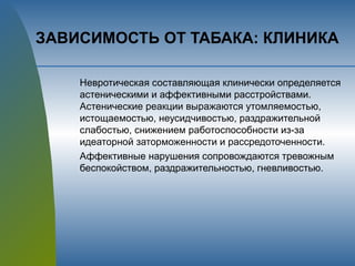 ЗАВИСИМОСТЬ ОТ ТАБАКА: КЛИНИКА
Невротическая составляющая клинически определяется
астеническими и аффективными расстройствами.
Астенические реакции выражаются утомляемостью,
истощаемостью, неусидчивостью, раздражительной
слабостью, снижением работоспособности из-за
идеаторной заторможенности и рассредоточенности.
Аффективные нарушения сопровождаются тревожным
беспокойством, раздражительностью, гневливостью.
 