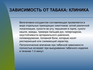 ЗАВИСИМОСТЬ ОТ ТАБАКА: КЛИНИКА
Вегетативно-сосудистая составляющая проявляется в
виде отдельных преходящих симптомов: алгий различной
локализации, сухости во рту, першения в горле, сухого
кашля, жажды, тремора пальцев рук, гипергидроза,
неустойчивости артериального давления,
головокружения, головной боли, которые носят
распирающий или сжимающий характер.
Патологическое влечение при табачной зависимости
полностью исчезает при выкуривании табачного изделия
в течение 1-3 минут.
 