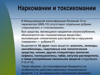 В Международной классификации болезней 10-го
пересмотра (МКБ-10) отсутствуют отдельные рубрики
«наркомании» и «токсикомании».
Все средства, являющиеся предметом злоупотребления,
обозначаются как «психоактивные вещества»,
вызывающие «психические расстройства и нарушения
поведения» — рубрика Fl.
Выделяется 10 групп таких веществ: алкоголь, опиоиды,
каннабиноиды, седативные или гипнотические
средства, кокаин, другие стимуляторы (включая
кофеин), галлюциногены, табак, летучие растворители,
а также употребление нескольких веществ (подрубрики
F10–F19).
Таким образом, эта классификация базируется на
особенностях действия различных психоактивных
веществ, т. е. на медицинских клинических критериях.
Наркомании и токсикомании
 
