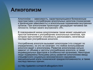Алкоголизм
Алкоголи́зм — зависимость, характеризующаяся болезненным
пристрастием к употреблению алкогольных напитков (психическая
и физическая зависимость) и алкогольным поражением внутренних
органов. При алкоголизме происходит деградация человека как
личности; потеря своего внутреннего «Я».
В повседневной жизни алкоголизмом также может называться
простое влечение к употреблению алкогольных напитков, при
котором притупляется способность распознавать негативные
последствия употребления алкоголя.
Употребление алкоголя вызывает алкоголизм (что следует по
определению), но это не означает, что любое использование
алкоголя ведет к алкоголизму. Развитие алкоголизма сильно
зависит от объема и частоты употребления алкоголя, а также
индивидуальных факторов и особенностей организма. Некоторые
люди подвержены большему риску развития алкоголизма ввиду
специфичного социально-экономического окружения,
эмоциональной и/или психической предрасположенности, а также
наследственных причин.
(с) http://galankin.ru/main/4-alkogolizm.html
 
