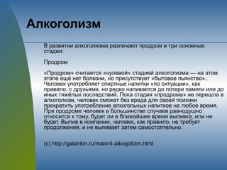 Алкоголизм
В развитии алкоголизма различают продром и три основные
стадии:
Продром
«Продром» считается «нулевой» стадией алкоголизма — на этом
этапе ещё нет болезни, но присутствует «бытовое пьянство».
Человек употребляет спиртные напитки «по ситуации», как
правило, с друзьями, но редко напивается до потери памяти или до
иных тяжёлых последствий. Пока стадия «продрома» не перешла в
алкоголизм, человек сможет без вреда для своей психики
прекратить употребление алкогольных напитков на любое время.
При продроме человек в большинстве случаев равнодушно
относится к тому, будет ли в ближайшее время выпивка, или не
будет. Выпив в компании, человек, как правило, не требует
продолжения, и не выпивает затем самостоятельно.
(с) http://galankin.ru/main/4-alkogolizm.html
 