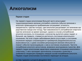 Алкоголизм
Первая стадия
На первой стадии алкоголизма больной часто испытывает
труднопреодолимое желание употребить алкоголь (обычно влечение к
алкоголю провоцируется проблемными ситуациями: усталость,
неприятности, чувство голода), сам алкоголик расценивает это влечение как
родственное жажде или голоду. При невозможности употребления спиртного
чувство влечения на время проходит, однако в случае употребления
алкоголя контроль по отношению к количеству выпитого резко падает, и
больной, как правило, стремится достигнуть состояния алкогольного
опьянения. На этой стадии заболевания рвота отсутствует, а состояние
опьянения нередко сопровождается чрезмерной раздражительностью,
агрессивностью, и даже случаями ретроградной амнезии (больной не
помнит события происходившие с ним в состоянии опьянения). Частота
потребления алкоголя непостоянна, возможно многодневное пьянство. Для
первой стадии алкоголизма характерно изменение отношения алкоголика к
спиртному. У него пропадает критическое отношение к пьянству и
появляется тенденция оправдать каждый случай потребления алкоголя.
Первая стадия алкоголизма постепенно переходит во вторую.
(с) http://galankin.ru/main/4-alkogolizm.html
 