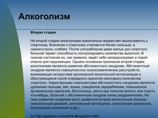 Алкоголизм
Вторая стадия
На второй стадии алкоголизма значительно возрастает выносливость к
спиртному. Влечение к спиртному становится более сильным, а
самоконтроль слабеет. После употребления даже малых доз спиртного
больной теряет способность контролировать количество выпитого. В
пьяном состоянии он, как правило, ведёт себя непредсказуемо и порой
опасно для окружающих. Однако основным признаком второй стадии
алкоголизма является развитие абстинентного синдрома. Абстинентный
синдром является совокупностью психосоматических расстройств,
возникающих вследствие хронической алкогольной интоксикации и
обостряющихся после очередного принятия некоторого количества
спиртного. Характерными компонентами абстинентного синдрома являются
дрожание пальцев, век, языка, учащённое сердцебиение, повышенное
артериальное давление, бессонница, рвота при попытке выпить или съесть
что-нибудь. Больной с абстинентным синдром очень раздражителен. На
пике развития синдрома могут развиться острые алкогольные психозы
(алкогольный делирий, алкогольный галлюциноз, алкогольная депрессия,
алкогольная эпилепсия и др.)
(с) http://galankin.ru/main/4-alkogolizm.html
 