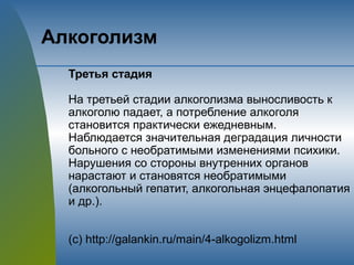 Алкоголизм
Третья стадия
На третьей стадии алкоголизма выносливость к
алкоголю падает, а потребление алкоголя
становится практически ежедневным.
Наблюдается значительная деградация личности
больного с необратимыми изменениями психики.
Нарушения со стороны внутренних органов
нарастают и становятся необратимыми
(алкогольный гепатит, алкогольная энцефалопатия
и др.).
(с) http://galankin.ru/main/4-alkogolizm.html
 