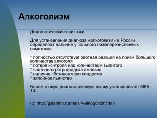 Алкоголизм
Диагностические признаки
Для установления диагноза «алкоголизм» в России
определяют наличие у больного нижеперечисленных
симптомов:
* полностью отсутствует рвотная реакция на приём большого
количества алкоголя
* потеря контроля над количеством выпитого
* частичная ретроградная амнезия
* наличие абстинентного синдрома
* запойное пьянство
Более точную диагностическую шкалу устанавливает МКБ-
10:
(с) http://galankin.ru/main/4-alkogolizm.html
 
