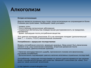 Алкоголизм
Острая интоксикация
Диагноз является основным лишь тогда, когда интоксикация не сопровождается более
стойкими расстройствами. Необходимо также учитывать
* уровень дозы;
* сопутствующие органические заболевания;
* социальные обстоятельства (поведенческая расторможенность на праздниках,
карнавалах);
* время, прошедшее после употребления вещества.
Этот диагноз исключает алкоголизм. В ту же категорию попадает (дополнительный
знак 7, — то есть, F10.07) патологическое опьянение.
Употребление с вредными последствиями
Модель употребления алкоголя, вредящая здоровью. Вред может быть физическим
(гепатит и пр.) или психическим (например, вторичная депрессия после
алкоголизации). Диагностические признаки:
* Наличие непосредственного ущерба, причиненного психике или физическому
состоянию потребителя;
* Дополнительно подтверждает диагноз наличие негативных социальных последствий.
Употребление с вредными последствиями не должно диагностироваться при наличии
более специфической формы расстройства, связанной с алкоголем (см. ниже). Этот
диагноз также исключает алкоголизм.
(с) http://galankin.ru/main/4-alkogolizm.html
 