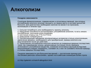 Алкоголизм
Синдром зависимости
Сочетание физиологических, поведенческих и когнитивных явлений, при которых
употребление алкоголя начинает выходить на первое место в системе ценностей
больного. Для диагностики необходимо наличие не менее 3 из признаков,
возникавших в течение года:
1. Сильная потребность или необходимость принять алкоголь.
2. Нарушение способности контролировать употребление алкоголя, то есть начало
употребления, окончание и/или дозировку.
3. Состояния отмены (см. F10.3 и F10.4).
4. Повышение толерантности.
5. Прогрессирующее забывание альтернативных интересов в пользу алкоголизации,
увеличение времени, необходимого для приобретения, приема алкоголя или
восстановления после его действия.
6. Продолжение употребления алкоголя несмотря на очевидные вредные последствия,
такие, как повреждение печени, депрессивные состояния после периодов
интенсивного употребления вещества, снижение когнитивных функций вследствие
алкоголизации (следует определять, сознавал ли, и мог ли сознавать больной природу
и степень вредных последствий).
Синдром зависимости для большинства врачей — достаточная причина для
постановки диагноза «алкоголизм», однако постсоветская психиатрия более строга.
(с) http://galankin.ru/main/4-alkogolizm.html
 