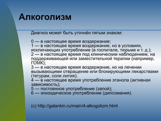 Алкоголизм
Диагноз может быть уточнён пятым знаком:
0 — в настоящее время воздержание;
1 — в настоящее время воздержание, но в условиях,
исключающих употребление (в госпитале, тюрьме и т. д.);
2 — в настоящее время под клиническим наблюдением, на
поддерживающей или заместительной терапии (например,
ГОМК);
3 — в настоящее время воздержание, но на лечении
вызывающими отвращение или блокирующими лекарствами
(тетурам, соли лития);
4 — в настоящее время употребление этанола (активная
зависимость);
5 — постоянное употребление (запой);
6 — эпизодическое употребление (дипсомания).
(с) http://galankin.ru/main/4-alkogolizm.html
 