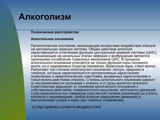 Алкоголизм
Психические расстройства
Алкогольное опьянение
Патологическое состояние, возникающее вследствие воздействия этанола
на центральную нервную систему. Общее действие алкоголя
характеризуется угнетением функции центральной нервной системы (ЦНС),
а возникающие на начальных этапах эйфория и возбуждение являются
признаками ослабления тормозных механизмов ЦНС. В процессе
алкогольного опьянения угнетается не только функция коры головного
мозга, но и подкорковых структур (мозжечок, базальные ядра, ствол мозга).
Различают три степени алкогольного опьянения: легкую, среднюю и
тяжёлую, которые характеризуются прогрессивным нарастанием
психических и неврологических симптомов, вызванных наркотическим и
токсическим действием этанола. Степень алкогольного опьянения зависит
от восприимчивости организма к этанолу и от дозы выпитого алкоголя.
Симптоматика варьирует от снижения критического отношения к
собственным действиям, поверхностного мышления, неточности движений
и расторможенностью поведения (при легкой степени опьянения) до утраты
контакта с окружающими, грубой атаксии (нарушения движений) и
наступлением сопора и комы при тяжёлых отравлениях.
(с) http://galankin.ru/main/4-alkogolizm.html
 