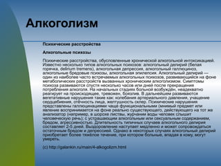 Алкоголизм
Психические расстройства
Алкогольные психозы
Психические расстройства, обусловленные хронической алкогольной интоксикацией.
Известно несколько типов алкогольных психозов: алкогольный делирий (белая
горячка, delirium tremens), алкогольная депрессия, алкогольный галлюциноз,
алкогольные бредовые психозы, алкогольная эпилепсия. Алкогольный делирий —
один из наиболее часто встречаемых алкогольных психозов, развивающийся на фоне
метаболических расстройств вызванных хроническим алкоголизмом. Симптомы
психоза развиваются спустя несколько часов или дней после прекращения
потребления алкоголя. На начальных стадиях больной возбуждён, неадекватно
реагирует на происходящее, тревожен, боязлив. В дальнейшем развиваются
вегетативные нарушения такие как: колебания артериального давления, учащение
сердцебиения, отёчность лица, желтушность склер. Психические нарушения
представлены галлюцинациями чаще функциональными (мнимый предмет или
явление воспринимается на фоне реально существующего, действующего на тот же
анализатор (например, в шорохе листвы, журчании воды человек слышит
человеческую речь); с устрашающим алкогольным или сексуальным содержанием,
бредом, агрессивностью. Длительность типичных случаев алкогольного делирия
составляет 2-5 дней. Выздоровление наступает медленно и может сопровождаться
остаточным бредом и депрессией. Однако в некоторых случаях алкогольный делирий
приобретает более тяжёлое течение, при котором больные, впадая в кому, могут
умереть.
(с) http://galankin.ru/main/4-alkogolizm.html
 