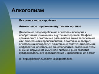 Алкоголизм
Психические расстройства
Алкогольное поражение внутренних органов
Длительное злоупотребление алкоголем приводит к
необратимым изменениям внутренних органов. На фоне
хронического алкоголизма развиваются такие заболевания
как: алкогольная кардиомиопатия, алкогольный гастрит,
алкогольный панкреатит, алкогольный гепатит, алкогольная
нефропатия, алкогольная энцефалопатия, различные типы
анемии, нарушения иммунной системы, риск развития
субарахнодального кровоизлияния и кровоизлияния в мозг.
(с) http://galankin.ru/main/4-alkogolizm.html
 