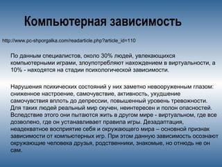 Компьютерная зависимость
http://www.pc-shporgalka.com/readarticle.php?article_id=110
По данным специалистов, около 30% людей, увлекающихся
компьютерными играми, злоупотребляют нахождением в виртуальности, а
10% - находятся на стадии психологической зависимости.
Нарушения психических состояний у них заметно невооруженным глазом:
сниженное настроение, самочувствие, активность, ухудшение
самочувствия вплоть до депрессии, повышенный уровень тревожности.
Для таких людей реальный мир скучен, неинтересен и полон опасностей.
Вследствие этого они пытаются жить в другом мире - виртуальном, где все
дозволено, где он устанавливает правила игры. Дезадаптация,
неадекватное восприятие себя и окружающего мира – основной признак
зависимости от компьютерных игр. При этом данную зависимость осознают
окружающие человека друзья, родственники, знакомые, но отнюдь не он
сам.
 