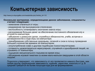 Компьютерная зависимость
http://www.pc-shporgalka.com/readarticle.php?article_id=110
Основными критериями, определяющими данное заболевание, специалисты
считают следующие:
- нежелание отвлечься от игры;
- раздражение при вынужденном отвлечении;
- неспособность спланировать окончание сеанса игры;
- расходование больших денег на обеспечение постоянного обновления игр и
устройств компьютера;
- забывание о домашних делах, служебных обязанностях, учебе, встречах и
договоренностях в ходе игры на компьютере;
- пренебрежение собственным здоровьем, гигиеной и сном в пользу проведения
большего количества времени за компьютером;
- злоупотребление кофе и другими подобными психостимуляторами;
- готовность удовлетворяться нерегулярной, случайной и однообразной пищей, не
отрываясь от компьютера;
- ощущение эмоционального подъема во время игры;
- обсуждение игровой тематики со всеми мало-мальски сведущими в этой области
людьми.
Психологи утверждают, что зависимость от игр проявляется намного быстрее, чем
любая другая традиционная зависимость: курение, наркотики, алкоголь и т.д. В
среднем требуется не более полугода-года для ее формирования.
 