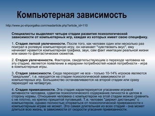 Компьютерная зависимость
http://www.pc-shporgalka.com/readarticle.php?article_id=110
Специалисты выделяют четыре стадии развития психологической
зависимости от компьютерных игр, каждая из которых имеет свою специфику.
1. Стадия легкой увлеченности. После того, как человек один или несколько раз
поиграл в ролевую компьютерную игру, он начинает "чувствовать вкус", ему
начинает нравится компьютерная графика, звук, сам факт имитации реальной жизни
или каких-то фантастических сюжетов.
2. Стадия увлеченности. Фактором, свидетельствующим о переходе человека на
эту стадию, является появление в иерархии потребностей новой потребности - игра
в компьютерные игры.
3. Стадия зависимости. Сюда переходят не все - только 10-14% игроков являются
"заядлыми", т.е. находятся на стадии психологической зависимости от
компьютерных игр. Большинство останавливаются на второй стадии или сразу
переходят на четвертую.
4. Стадия привязанности. Эта стадия характеризуется угасанием игровой
активности человека, сдвигом психологического содержания личности в целом в
сторону нормы. Отношения человека с компьютером на этой стадии можно сравнить
с не плотно, но крепко пришитой пуговицей. Т.е. человек "держит дистанцию" с
компьютером, однако полностью оторваться от психологической привязанности к
компьютерным играм не может. Это самая длительная из всех стадий - она может
длиться всю жизнь, в зависимости от скорости угасания привязанности.
 