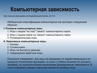 Компьютерная зависимость
http://www.pc-shporgalka.com/readarticle.php?article_id=110
Обобщенная классификация компьютерных игр выглядит следующим
образом:
I. Ролевые компьютерные игры.
1. Игры с видом "из глаз" "своего" компьютерного героя.
2. Игры с видом извне на "своего" компьютерного героя.
3. Руководительские игры.
II. Неролевые компьютерные игры.
1. Аркады.
2. Головоломки.
3. Игры на быстроту реакции.
4. Традиционно азартные игры.
Психологи утверждают: все игры не одинаковы по задействованным в их
процессе психическим функциям, по силе и глубине влияния на личность
человека, по психологическим механизмам формирования зависимости. В
этом отношении самыми опасными являются ролевые игры.
 