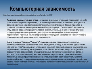 Компьютерная зависимость
http://www.pc-shporgalka.com/readarticle.php?article_id=110
Ролевые компьютерные игры - это игры, в которых играющий принимает на себя
роль компьютерного персонажа, т.е. сама игра обязывает играющего выступать в
роли конкретного или воображаемого компьютерного героя. Только при игре в
ролевые компьютерные игры можно наблюдать процесс "вхождения" человека в
игру, своего рода интеграции человека с компьютером, а в клинических случаях -
процесс утери индивидуальности и отождествление себя с компьютерным
персонажем. Ролевые компьютерные игры порождают качественно новый уровень
психологической зависимости от компьютера.
Игры с видом "из глаз" "своего" компьютерного героя характеризуются
наибольшей силой "затягивания" или "вхождения" в игру. Специфика здесь в том,
что вид "из глаз" провоцирует играющего к полной идентификации с компьютерным
персонажем, к полному вхождению в роль. Через несколько минут игры (время
варьируется в зависимости от индивидульных психологических особенностей и
игрового опыта играющего) человек начинает терять связь с реальной жизнью,
полностью концентрируя внимание на игре, перенося себя в виртуальный мир.
Играющий может совершенно серьезно воспринимать виртуальный мир и действия
своего героя считает своими. У человека появляется мотивационная включенность в
сюжет игры.
 