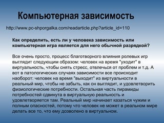 Компьютерная зависимость
http://www.pc-shporgalka.com/readarticle.php?article_id=110
Как определить, есть ли у человека зависимость или
компьютерная игра является для него обычной разрядкой?
Все очень просто, процесс благотворного влияния ролевых игр
выглядит следующим образом: человек на время "уходит" в
виртуальность, чтобы снять стресс, отвлечься от проблем и т.д. А
вот в патологических случаях зависимости все происходит
наоборот: человек на время "выходит" из виртуальности в
реальный мир, чтобы не забыть, как он выглядит, и удовлетворить
физиологические потребности. Остальная часть пирамиды
потребностей сдвинута в виртуальную реальность и
удовлетворяется там. Реальный мир начинает казаться чужим и
полным опасностей, потому что человек не может в реальном мире
делать все то, что ему дозволено в виртуальном.
 