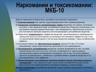 Диагноз зависимости может быть поставлен при наличии 3 признаков:
а) Сильное желание или чувство труднопреодолимой тяги к приему вещества.
б) Сниженная способность контролировать прием вещества: его начало, окончание
или дозу, о чем свидетельствует употребление вещества в больших количествах и на
протяжении периода времени большего, чем намеревалось, безуспешные попытки
или постоянное желание сократить или контролировать употребление вещества.
в) Повышение толерантности к эффектам вещества, заключающееся в необходимости
повышения дозы для достижения интоксикации или желаемых эффектов или в том,
что хронический прием одной и той же дозы вещества приводит к явно ослабленному
эффекту.
г) Состояние отмены или абстинентный синдром (смотри F1х.Зхх и F1х.4хх),
возникающее, когда прием вещества уменьшается или прекращается…
д) Поглощенность употреблением вещества, которая проявляется в том, что ради
приема вещества полностью или частично отказываются от других важных
альтернативных форм наслаждения и интересов, или в том, что много времени
тратится на деятельность, связанную с приобретением и приемом вещества и на
восстановление от его эффектов.
е) Продолжающееся употребление вещества вопреки явным признакам вредных
последствий, о чем свидетельствует хроническое употребление вещества при
фактическом или предполагаемом понимании природы и степени вреда.
Сужение репертуара употребления вещества также считается характерным признаком
зависимости.
Наркомании и токсикомании:
МКБ-10
 
