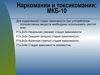 Для кодирования стадии зависимости при употреблении
психоактивных веществ необходимо использовать шестой
знак:
F1х.2х1х Начальная (первая) стадия зависимости;
F1х.2х2х Средняя (вторая) стадия зависимости;
F1х.2х3х Конечная (третья) стадия зависимости;
F1х.2х9х Стадия зависимости неизвестна.
Наркомании и токсикомании:
МКБ-10
 