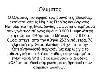 Όλυμπος
Ο Όλυμπος, το υψηλότερο βουνό της Ελλάδας,
εκτείνεται στους Νομούς Πιερίας και Λάρισας.
Νοτιοδυτικά της Μακεδονίας υψώνεται υπερήφανα
σαν γιγάντιος πύργος ύψους 3.000 Η υψηλότερη
κορυφή του Ολύμπου, ο Μύτικας με 2.917 μ
ύψος, απέχει από την Αθήνα 263 χιλιόμετρα, 78
χλμ από την Θεσσαλονίκη, 24 χλμ από την
Κατερίνηγνωστό παγκοσμίως κυρίως για το
μυθολογικό του πλαίσιο, καθώς στην κορυφή του
(Μύτικας-2.918 μ.) κατοικούσαν οι Δώδεκα
«Ολύμπιοι» Θεοί σύμφωνα με τη θρησκεία των
αρχαίων Ελλήνων.
 