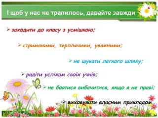 заходити до класу з усмішкою;
стриманими, терплячими, уважними;
не шукати легкого шляху;
не боятися вибачитися, якщо я не праві;
виховувати власним прикладом…
радіти успіхам своїх учнів;
І щоб у нас не трапилось, давайте завжди
 