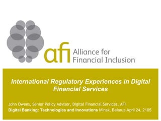 International Regulatory Experiences in Digital
Financial Services
John Owens, Senior Policy Advisor, Digital Financial Services, AFI
Digital Banking: Technologies and Innovations Minsk, Belarus April 24, 2105
 