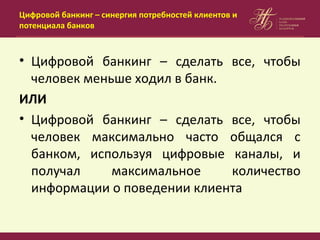 Цифровой банкинг – синергия потребностей клиентов и
потенциала банков
• Цифровой банкинг – сделать все, чтобы
человек меньше ходил в банк.
ИЛИ
• Цифровой банкинг – сделать все, чтобы
человек максимально часто общался с
банком, используя цифровые каналы, и
получал максимальное количество
информации о поведении клиента
 