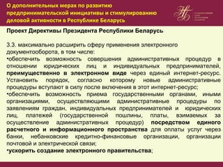 Проект Директивы Президента Республики Беларусь
3.3. максимально расширить сферу применения электронного
документооборота, в том числе:
•обеспечить возможность совершения административных процедур в
отношении юридических лиц и индивидуальных предпринимателей,
преимущественно в электронном виде через единый интернет-ресурс.
Установить порядок, согласно которому новые административные
процедуры вступают в силу после включения в этот интернет-ресурс;
•обеспечить возможность приема государственными органами, иными
организациями, осуществляющими административные процедуры по
заявлениям граждан, индивидуальных предпринимателей и юридических
лиц, платежей (государственной пошлины, платы, взимаемых за
осуществление административных процедур) посредством единого
расчетного и информационного пространства для оплаты услуг через
банки, небанковские кредитно-финансовые организации, организации
почтовой и электрической связи;
•ускорить создание электронного правительства;
О дополнительных мерах по развитию
предпринимательской инициативы и стимулированию
деловой активности в Республике Беларусь
 