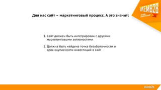 Для нас сайт – маркетинговый процесс. А это значит:
1. Сайт должен быть интегрирован с другими
маркетинговыми активностями
2. Должна быть найдена точка безубыточности и
срок окупаемости инвестиций в сайт
 