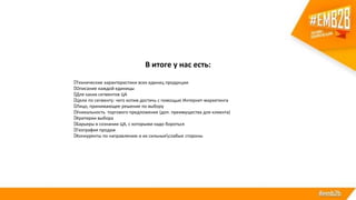 В итоге у нас есть:
Технические характеристики всех единиц продукции
Описание каждой единицы
Для каких сегментов ЦА
Цели по сегменту: чего хотим достичь с помощью Интернет-маркетинга
Лицо, принимающее решение по выбору
Уникальность торгового предложения (доп. преимущества для клиента)
Критерии выбора
Барьеры в сознании ЦА, с которыми надо бороться
География продаж
Конкуренты по направлению и их сильныеслабые стороны
 