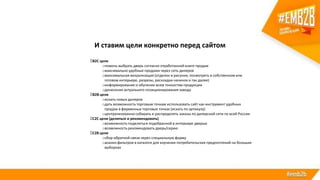 И ставим цели конкретно перед сайтом
B2C цели
oпомочь выбрать дверь согласно отработанной книге продаж
oмаксимально удобные продажи через сеть дилеров
oмаксимальная визуализация (отделки и рисунки, посмотреть в собственном или
готовом интерьере, разрезы, раскладки начинок и так далее)
oинформирование и обучение всем тонкостям продукции
oдонесение актуального позиционирования завода
B2B цели
oискать новых дилеров
oдать возможность торговым точкам использовать сайт как инструмент удобных
продаж в фирменных торговых точках (искать по артикулу)
oцентрализованно собирать и распределять заказы по дилерской сети по всей России
C2C цели (делиться и рекомендовать)
oвозможность поделиться подобранной в интерьере дверью
oвозможность рекомендовать дверь/серию
С2B цели
oсбор обратной связи через специальную форму
oанализ фильтров в каталоге для изучения потребительских предпочтений на больших
выборках
 