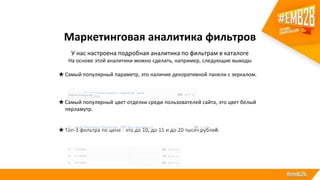 Маркетинговая аналитика фильтров
У нас настроена подробная аналитика по фильтрам в каталоге
На основе этой аналитики можно сделать, например, следующие выводы
★Самый популярный параметр, это наличие декоративной панели с зеркалом.
★Самый популярный цвет отделки среди пользователей сайта, это цвет белый
перламутр.
★Топ-3 фильтра по цене - это до 10, до 15 и до 20 тысяч рублей.
 