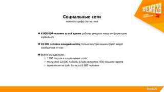 ★6 000 000 человек за всё время работы увидело нашу информацию
и рекламу
★45 000 человек каждый месяц только внутри наших групп видят
сообщения от нас
★Всего мы сделали:
○ 1500 постов в социальные сети
○ получили 22 000 лайков, 6 500 репостов, 400 комментариев
○ привлекли на сайт torex.ru 6 600 человек
Социальные сети
немного цифр статистики
 
