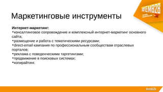 Маркетинговые инструменты
Интернет-маркетинг:
•консалтинговое сопровождение и комплексный интернет-маркетинг основного
сайта;
•размещение и работа с тематическими ресурсами;
•direct-email кампания по профессиональным сообществам отраслевых
порталов;
•реклама с поведенческими таргетингами;
•продвижение в поисковых системах;
•копирайтинг.
 