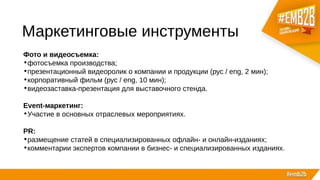 Маркетинговые инструменты
Фото и видеосъемка:
•фотосъемка производства;
•презентационный видеоролик о компании и продукции (рус / eng, 2 мин);
•корпоративный фильм (рус / eng, 10 мин);
•видеозаставка-презентация для выставочного стенда.
Event-маркетинг:
•Участие в основных отраслевых мероприятиях.
PR:
•размещение статей в специализированных офлайн- и онлайн-изданиях;
•комментарии экспертов компании в бизнес- и специализированных изданиях.
 