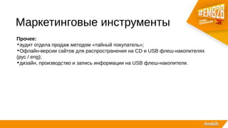 Маркетинговые инструменты
Прочее:
•аудит отдела продаж методом «тайный покупатель»;
•Офлайн-версии сайтов для распространения на CD и USB флеш-накопителях
(рус / eng);
•дизайн, производство и запись информации на USB флеш-накопители.
 