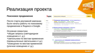 Реализация проекта
Поисковое продвижение
После старта рекламной кампании
были начаты работы по поисковому
продвижению в Яндексе и Google.
Основная семантика:
•общие запросы (светодиодное
освещение и т. д.);
•светильники по местам применения
(промышленные светильники и т.д.);
•освещение по местам применения
(уличное освещение и т.д.).
 