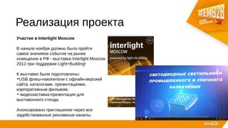 Реализация проекта
Участие в Interlight Moscow
В начале ноября должно было пройти
самое значимое событие на рынке
освещения в РФ - выставка Interlight Moscow
2012 при поддержке Light+Building!
К выставке были подготовлены:
•USB флеш-накопители с офлайн-версией
сайта, каталогами, презентациями,
корпоративным фильмом;
• видеозаставка-презентация для
выставочного стенда.
Анонсировано приглашение через все
задействованные рекламные каналы.
 