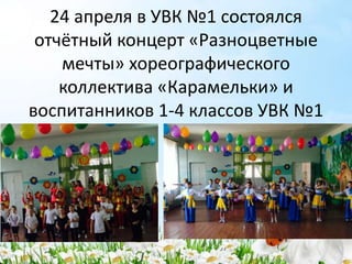 24 апреля в УВК №1 состоялся
отчётный концерт «Разноцветные
мечты» хореографического
коллектива «Карамельки» и
воспитанников 1-4 классов УВК №1
 