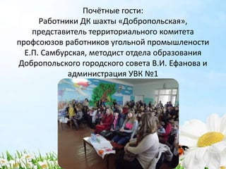 Почётные гости:
Работники ДК шахты «Добропольская»,
представитель территориального комитета
профсоюзов работников угольной промышлености
Е.П. Самбурская, методист отдела образования
Добропольского городского совета В.И. Ефанова и
администрация УВК №1
 