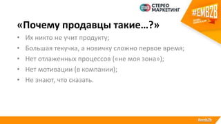 «Почему продавцы такие…?»
• Их никто не учит продукту;
• Большая текучка, а новичку сложно первое время;
• Нет отлаженных процессов («не моя зона»);
• Нет мотивации (в компании);
• Не знают, что сказать.
 