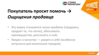 Покупатель просит помочь →
Ощущения продавца
• Эту марку становится легко продать (продавец
продает то, что легко), обосновать
преимущества, рассказать о ней;
• Уверен в качестве — уверен в себе (особенно
актуально для маленьких городов).
 