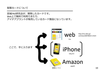 智慧カードについて
━━━━━━━━━━━━━━━━━━━━━━━━━━━━
宮城TRIZ研究会が、開発したカードです。
Web上で無料で利⽤できたり、
アイデアプラントが販売しているカード製品になっています。
19
iPhone（休⽌中）
webfree
Amazon6800円
ここで、⼿に⼊ります
http://triz.sblo.jp/
archives/20070814‐1.html
智慧カード３
 